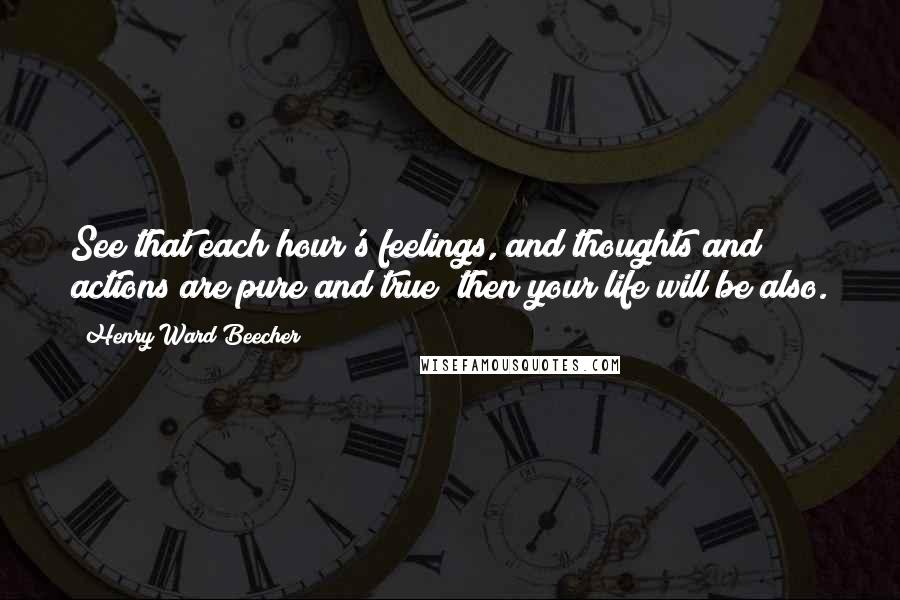 Henry Ward Beecher Quotes: See that each hour's feelings, and thoughts and actions are pure and true; then your life will be also.