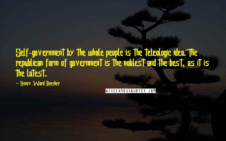 Henry Ward Beecher Quotes: Self-government by the whole people is the teleologic idea. The republican form of government is the noblest and the best, as it is the latest.