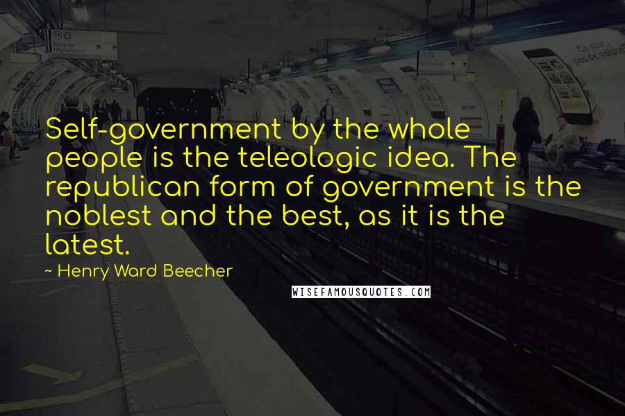 Henry Ward Beecher Quotes: Self-government by the whole people is the teleologic idea. The republican form of government is the noblest and the best, as it is the latest.