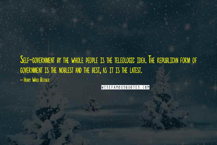 Henry Ward Beecher Quotes: Self-government by the whole people is the teleologic idea. The republican form of government is the noblest and the best, as it is the latest.