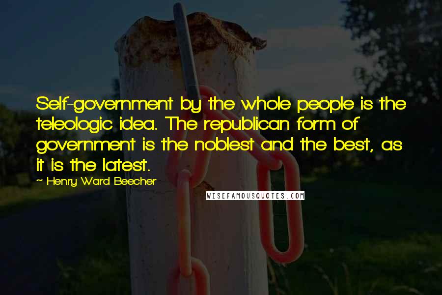 Henry Ward Beecher Quotes: Self-government by the whole people is the teleologic idea. The republican form of government is the noblest and the best, as it is the latest.