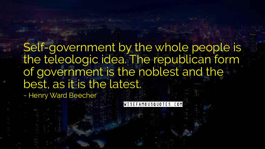 Henry Ward Beecher Quotes: Self-government by the whole people is the teleologic idea. The republican form of government is the noblest and the best, as it is the latest.