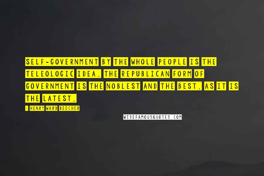 Henry Ward Beecher Quotes: Self-government by the whole people is the teleologic idea. The republican form of government is the noblest and the best, as it is the latest.