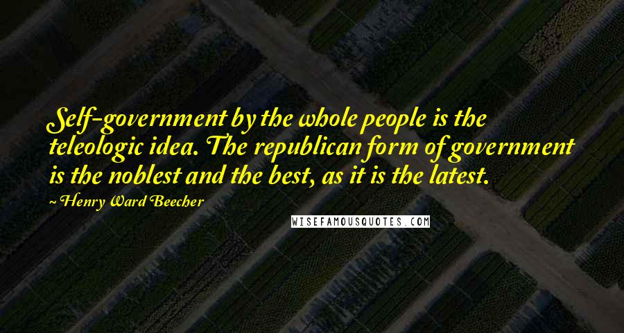 Henry Ward Beecher Quotes: Self-government by the whole people is the teleologic idea. The republican form of government is the noblest and the best, as it is the latest.