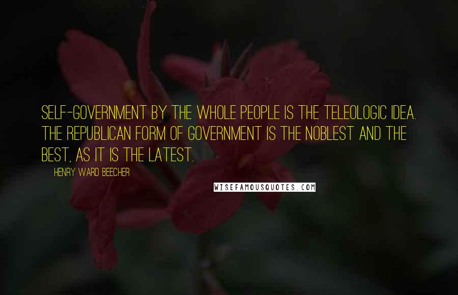 Henry Ward Beecher Quotes: Self-government by the whole people is the teleologic idea. The republican form of government is the noblest and the best, as it is the latest.