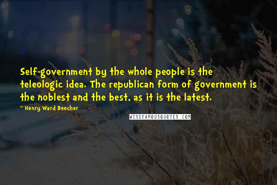 Henry Ward Beecher Quotes: Self-government by the whole people is the teleologic idea. The republican form of government is the noblest and the best, as it is the latest.