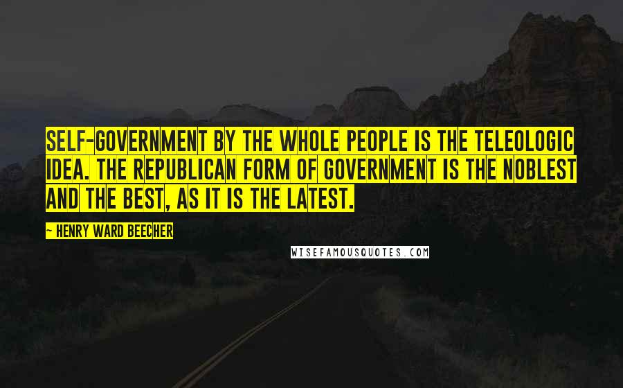 Henry Ward Beecher Quotes: Self-government by the whole people is the teleologic idea. The republican form of government is the noblest and the best, as it is the latest.