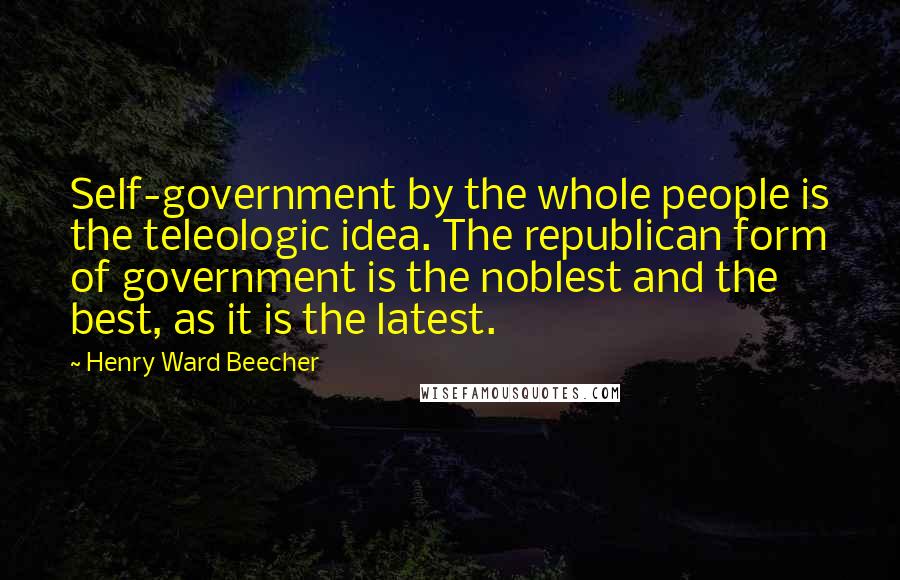 Henry Ward Beecher Quotes: Self-government by the whole people is the teleologic idea. The republican form of government is the noblest and the best, as it is the latest.