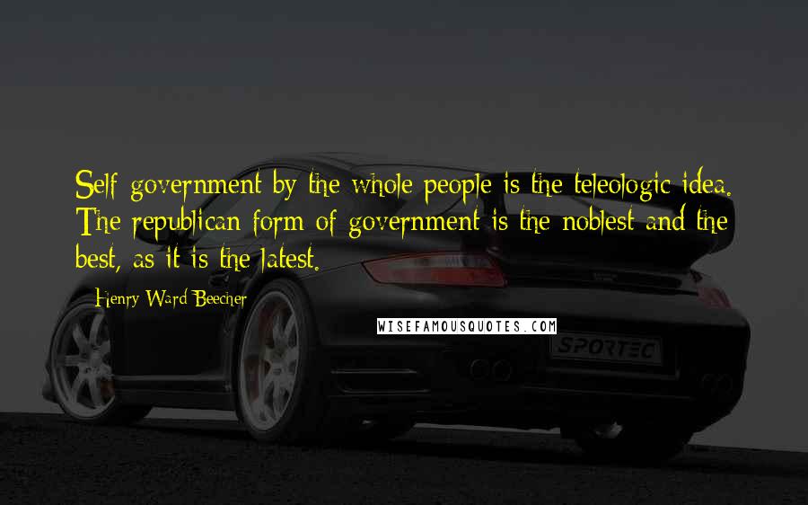 Henry Ward Beecher Quotes: Self-government by the whole people is the teleologic idea. The republican form of government is the noblest and the best, as it is the latest.