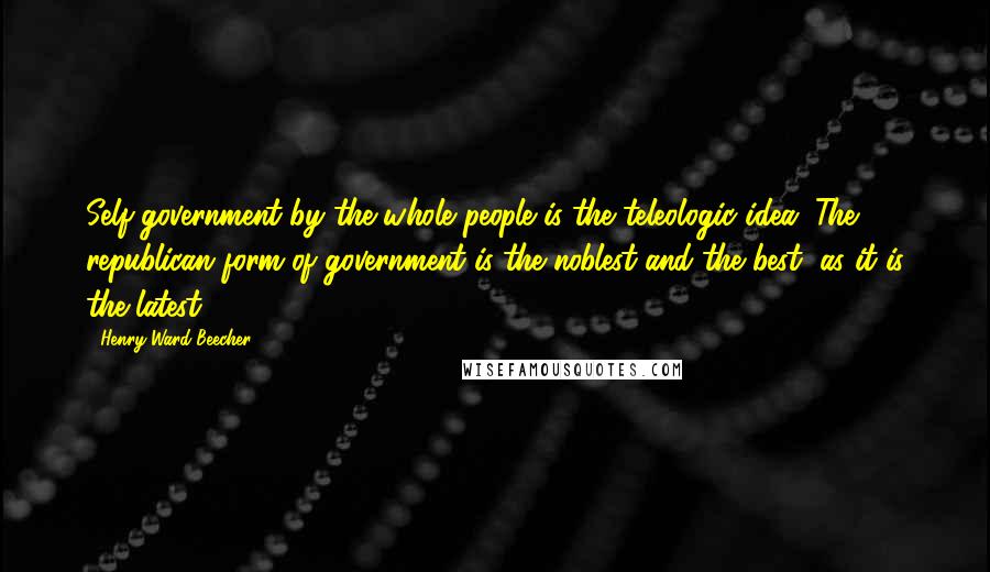 Henry Ward Beecher Quotes: Self-government by the whole people is the teleologic idea. The republican form of government is the noblest and the best, as it is the latest.