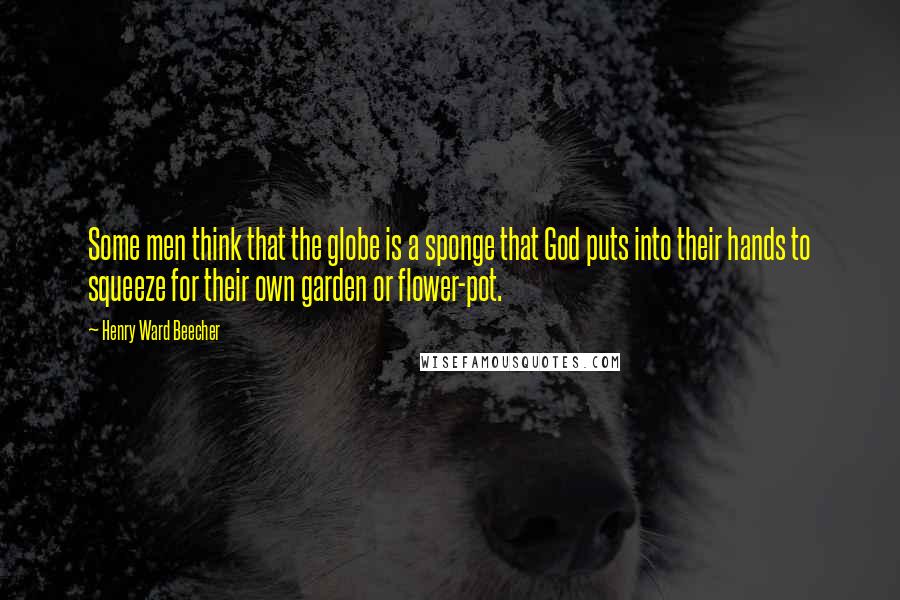 Henry Ward Beecher Quotes: Some men think that the globe is a sponge that God puts into their hands to squeeze for their own garden or flower-pot.