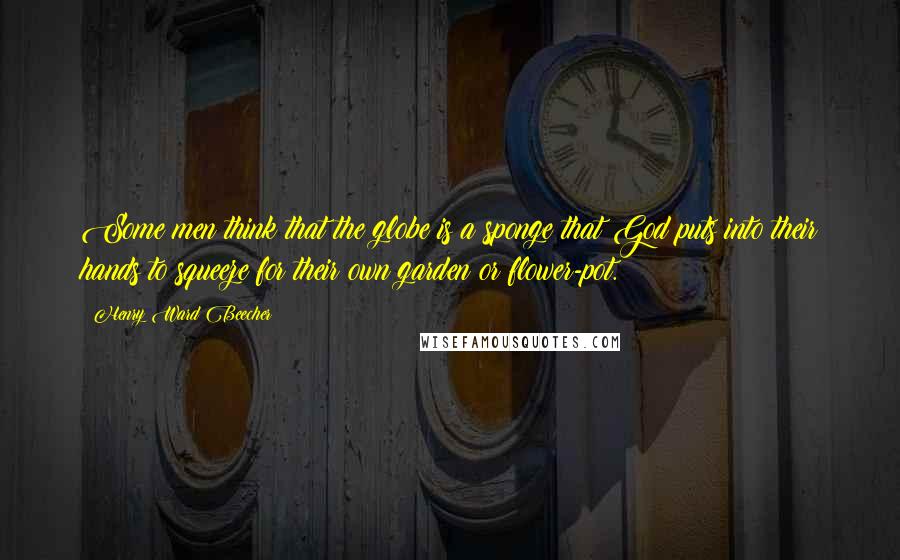 Henry Ward Beecher Quotes: Some men think that the globe is a sponge that God puts into their hands to squeeze for their own garden or flower-pot.