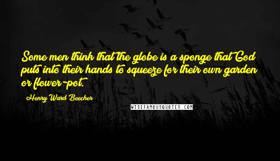 Henry Ward Beecher Quotes: Some men think that the globe is a sponge that God puts into their hands to squeeze for their own garden or flower-pot.