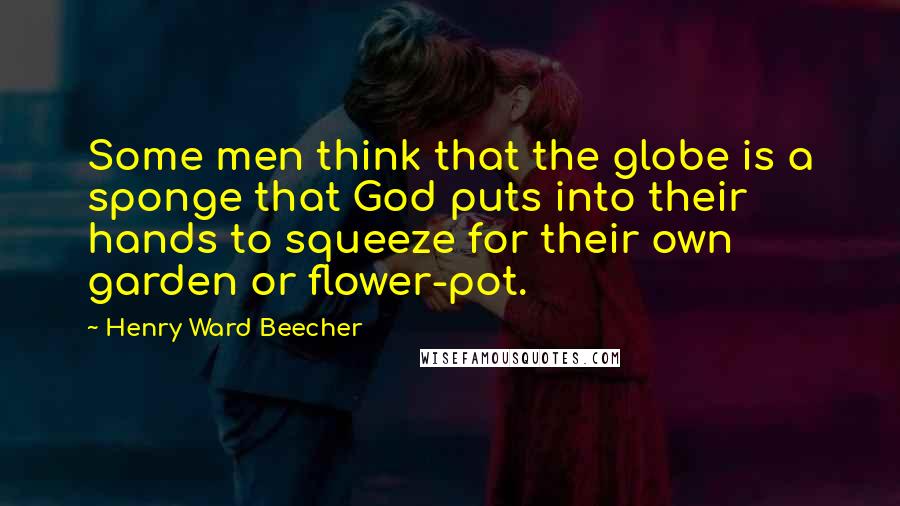 Henry Ward Beecher Quotes: Some men think that the globe is a sponge that God puts into their hands to squeeze for their own garden or flower-pot.
