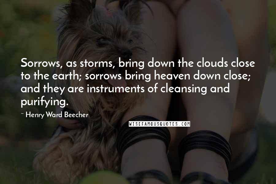Henry Ward Beecher Quotes: Sorrows, as storms, bring down the clouds close to the earth; sorrows bring heaven down close; and they are instruments of cleansing and purifying.