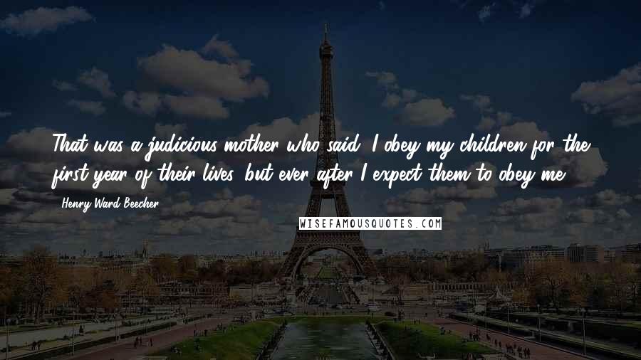 Henry Ward Beecher Quotes: That was a judicious mother who said, I obey my children for the first year of their lives, but ever after I expect them to obey me.