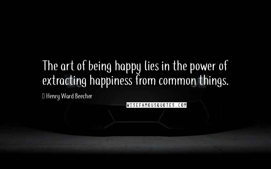 Henry Ward Beecher Quotes: The art of being happy lies in the power of extracting happiness from common things.