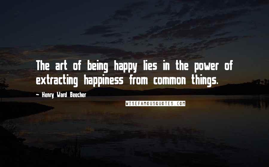 Henry Ward Beecher Quotes: The art of being happy lies in the power of extracting happiness from common things.