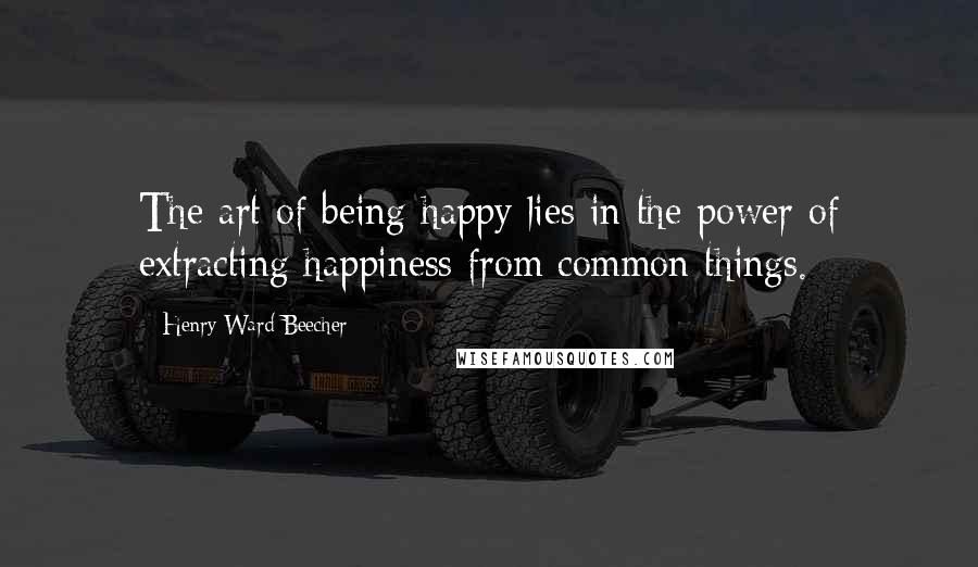 Henry Ward Beecher Quotes: The art of being happy lies in the power of extracting happiness from common things.