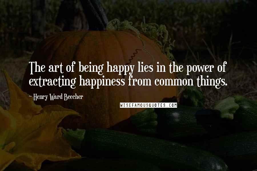 Henry Ward Beecher Quotes: The art of being happy lies in the power of extracting happiness from common things.