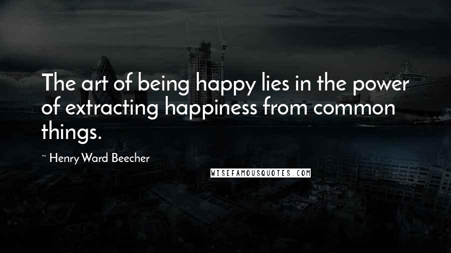 Henry Ward Beecher Quotes: The art of being happy lies in the power of extracting happiness from common things.