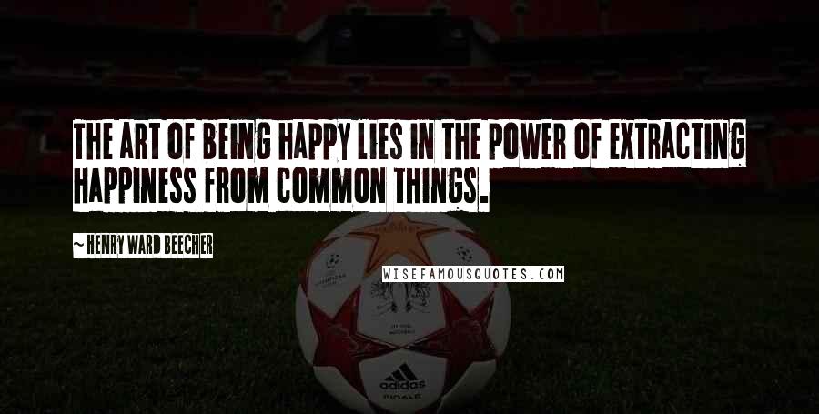 Henry Ward Beecher Quotes: The art of being happy lies in the power of extracting happiness from common things.