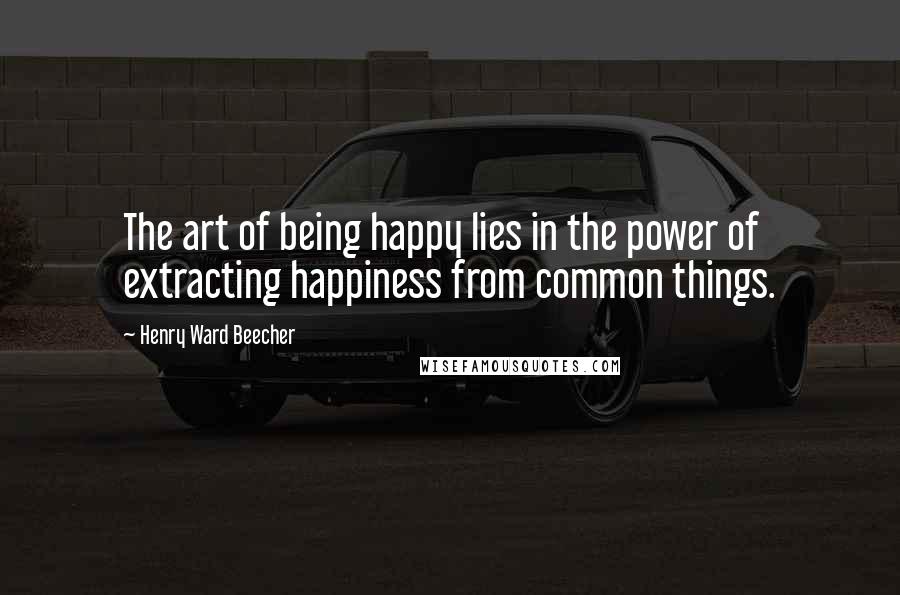 Henry Ward Beecher Quotes: The art of being happy lies in the power of extracting happiness from common things.