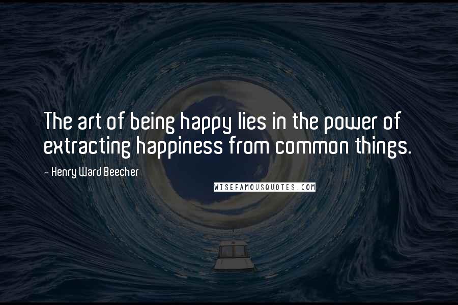 Henry Ward Beecher Quotes: The art of being happy lies in the power of extracting happiness from common things.