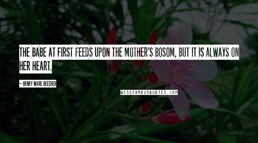 Henry Ward Beecher Quotes: The babe at first feeds upon the mother's bosom, but it is always on her heart.