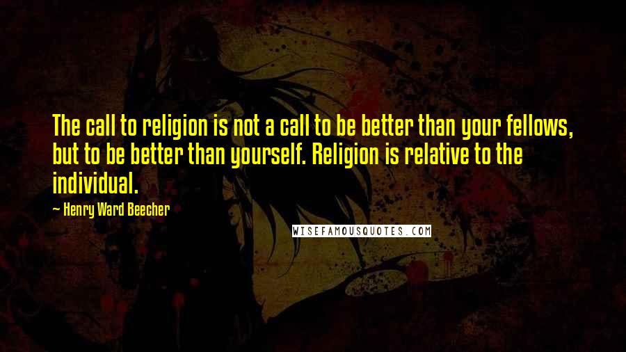 Henry Ward Beecher Quotes: The call to religion is not a call to be better than your fellows, but to be better than yourself. Religion is relative to the individual.