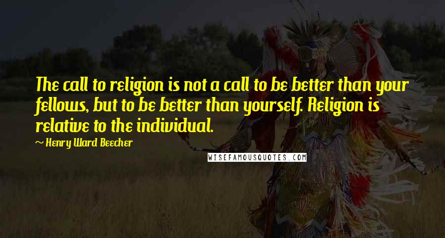 Henry Ward Beecher Quotes: The call to religion is not a call to be better than your fellows, but to be better than yourself. Religion is relative to the individual.