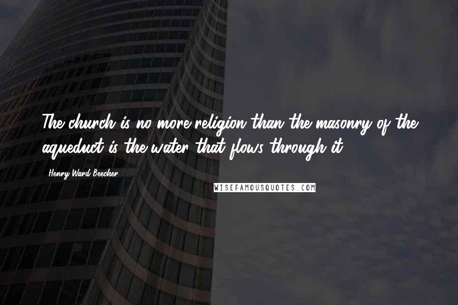 Henry Ward Beecher Quotes: The church is no more religion than the masonry of the aqueduct is the water that flows through it.