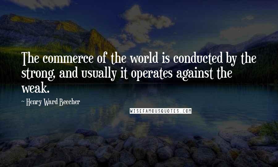 Henry Ward Beecher Quotes: The commerce of the world is conducted by the strong, and usually it operates against the weak.