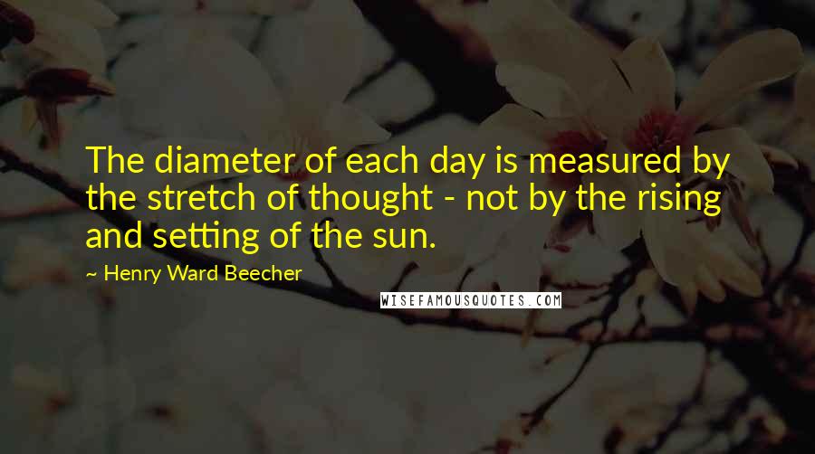 Henry Ward Beecher Quotes: The diameter of each day is measured by the stretch of thought - not by the rising and setting of the sun.