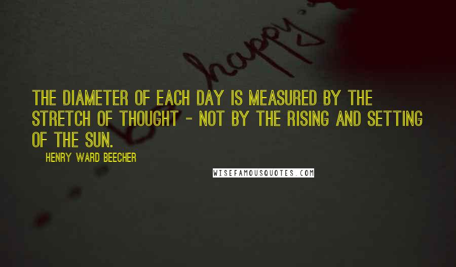 Henry Ward Beecher Quotes: The diameter of each day is measured by the stretch of thought - not by the rising and setting of the sun.