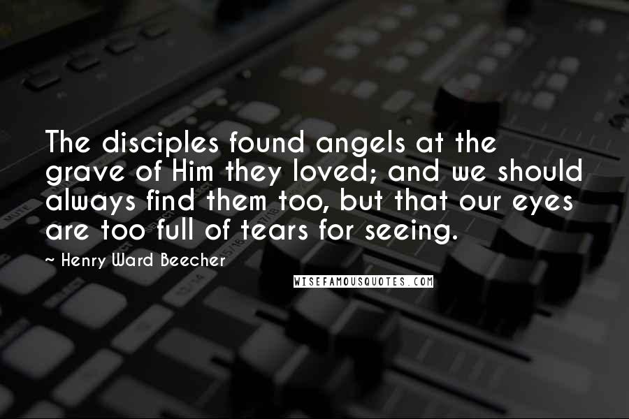 Henry Ward Beecher Quotes: The disciples found angels at the grave of Him they loved; and we should always find them too, but that our eyes are too full of tears for seeing.