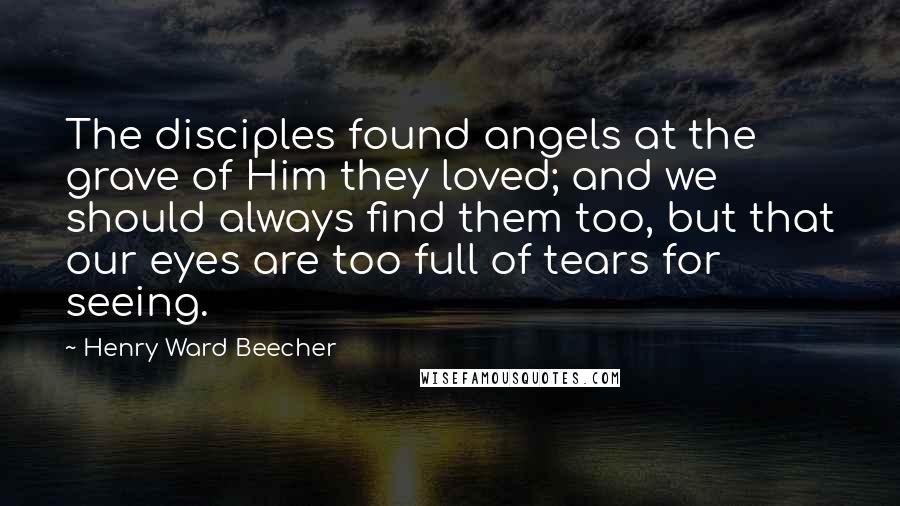 Henry Ward Beecher Quotes: The disciples found angels at the grave of Him they loved; and we should always find them too, but that our eyes are too full of tears for seeing.