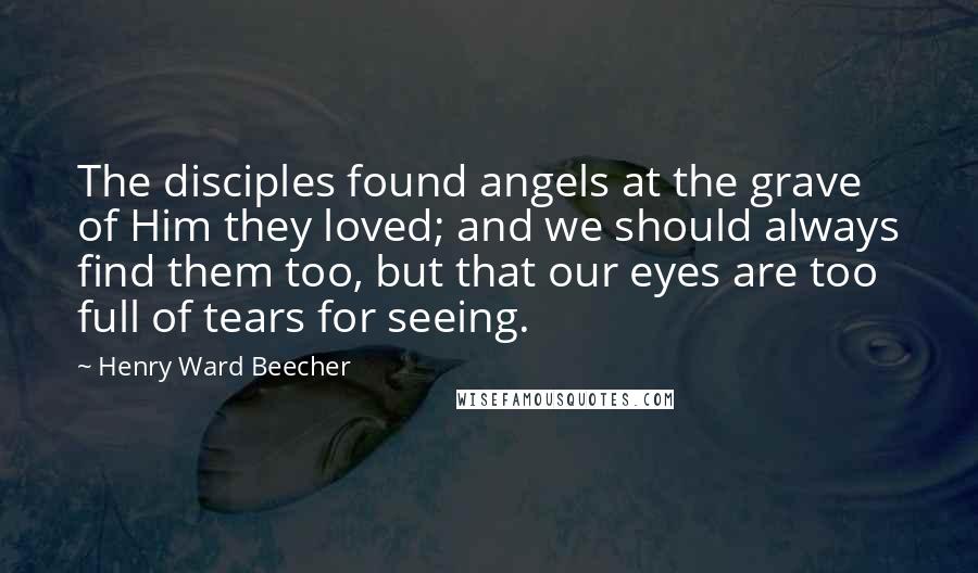 Henry Ward Beecher Quotes: The disciples found angels at the grave of Him they loved; and we should always find them too, but that our eyes are too full of tears for seeing.