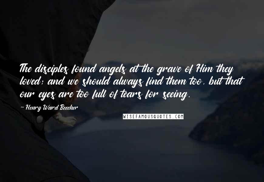 Henry Ward Beecher Quotes: The disciples found angels at the grave of Him they loved; and we should always find them too, but that our eyes are too full of tears for seeing.