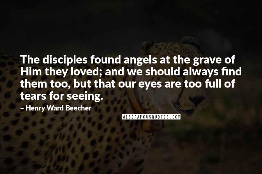 Henry Ward Beecher Quotes: The disciples found angels at the grave of Him they loved; and we should always find them too, but that our eyes are too full of tears for seeing.