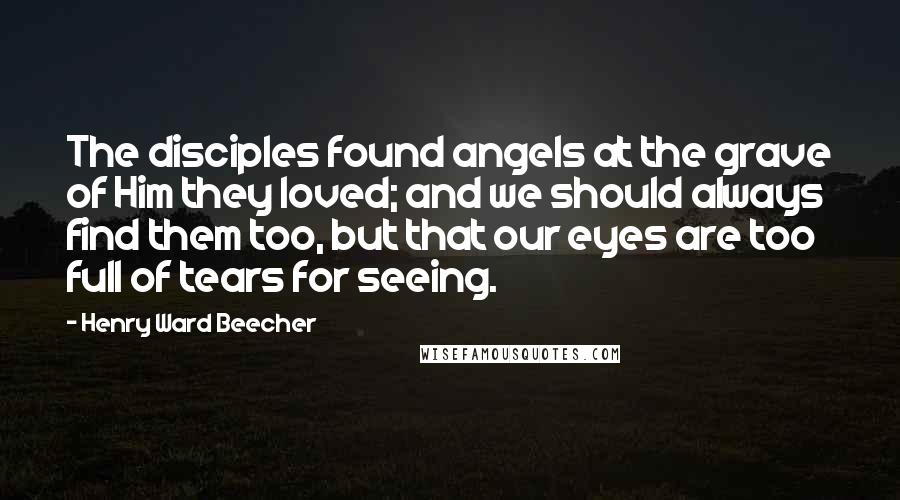 Henry Ward Beecher Quotes: The disciples found angels at the grave of Him they loved; and we should always find them too, but that our eyes are too full of tears for seeing.