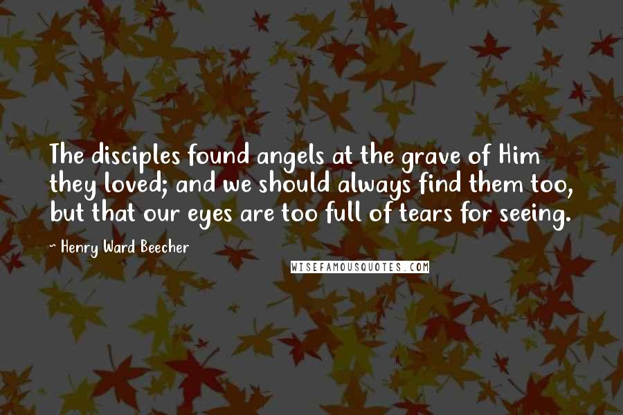 Henry Ward Beecher Quotes: The disciples found angels at the grave of Him they loved; and we should always find them too, but that our eyes are too full of tears for seeing.