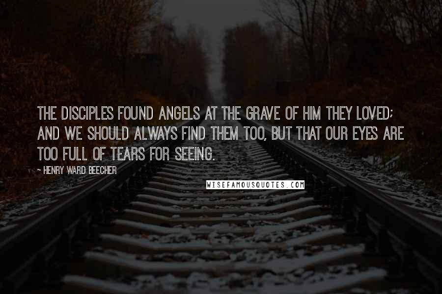 Henry Ward Beecher Quotes: The disciples found angels at the grave of Him they loved; and we should always find them too, but that our eyes are too full of tears for seeing.