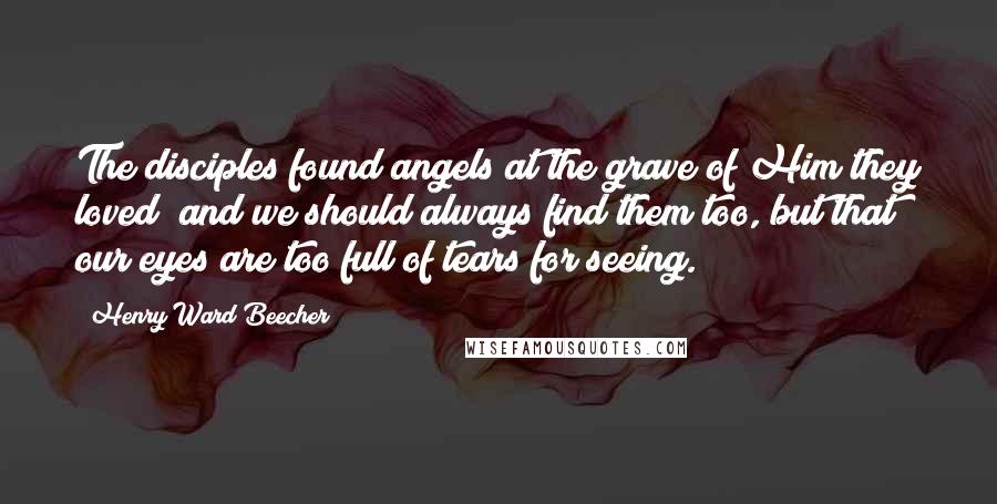 Henry Ward Beecher Quotes: The disciples found angels at the grave of Him they loved; and we should always find them too, but that our eyes are too full of tears for seeing.