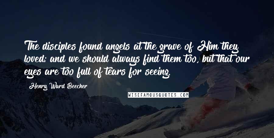 Henry Ward Beecher Quotes: The disciples found angels at the grave of Him they loved; and we should always find them too, but that our eyes are too full of tears for seeing.