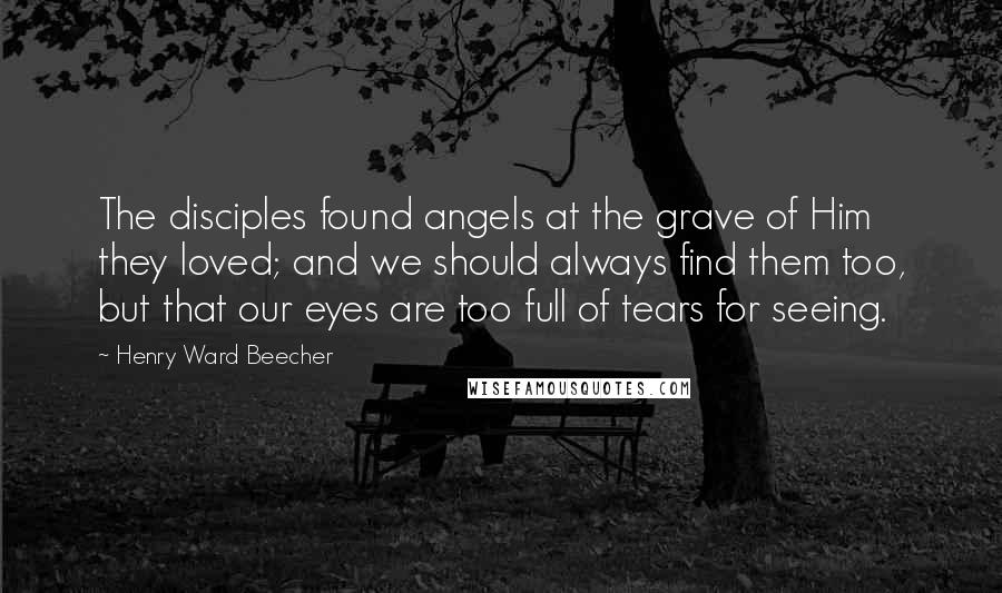 Henry Ward Beecher Quotes: The disciples found angels at the grave of Him they loved; and we should always find them too, but that our eyes are too full of tears for seeing.