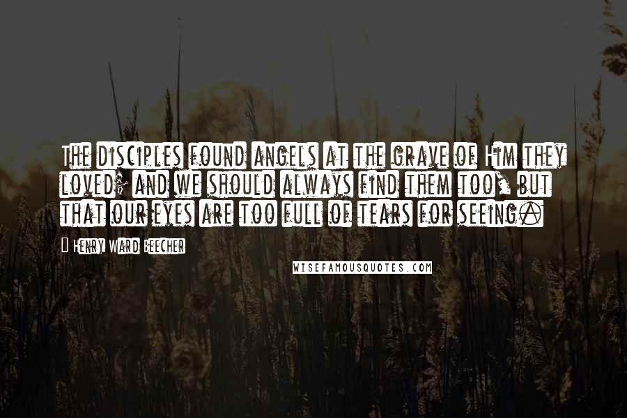 Henry Ward Beecher Quotes: The disciples found angels at the grave of Him they loved; and we should always find them too, but that our eyes are too full of tears for seeing.