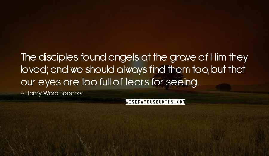 Henry Ward Beecher Quotes: The disciples found angels at the grave of Him they loved; and we should always find them too, but that our eyes are too full of tears for seeing.