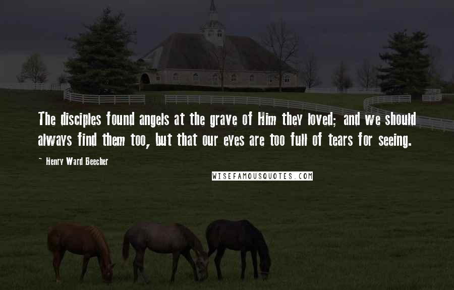 Henry Ward Beecher Quotes: The disciples found angels at the grave of Him they loved; and we should always find them too, but that our eyes are too full of tears for seeing.