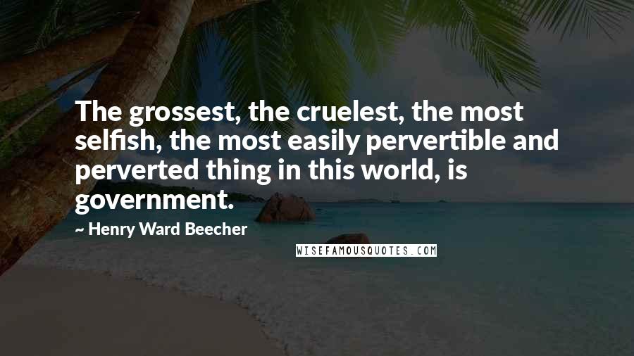 Henry Ward Beecher Quotes: The grossest, the cruelest, the most selfish, the most easily pervertible and perverted thing in this world, is government.